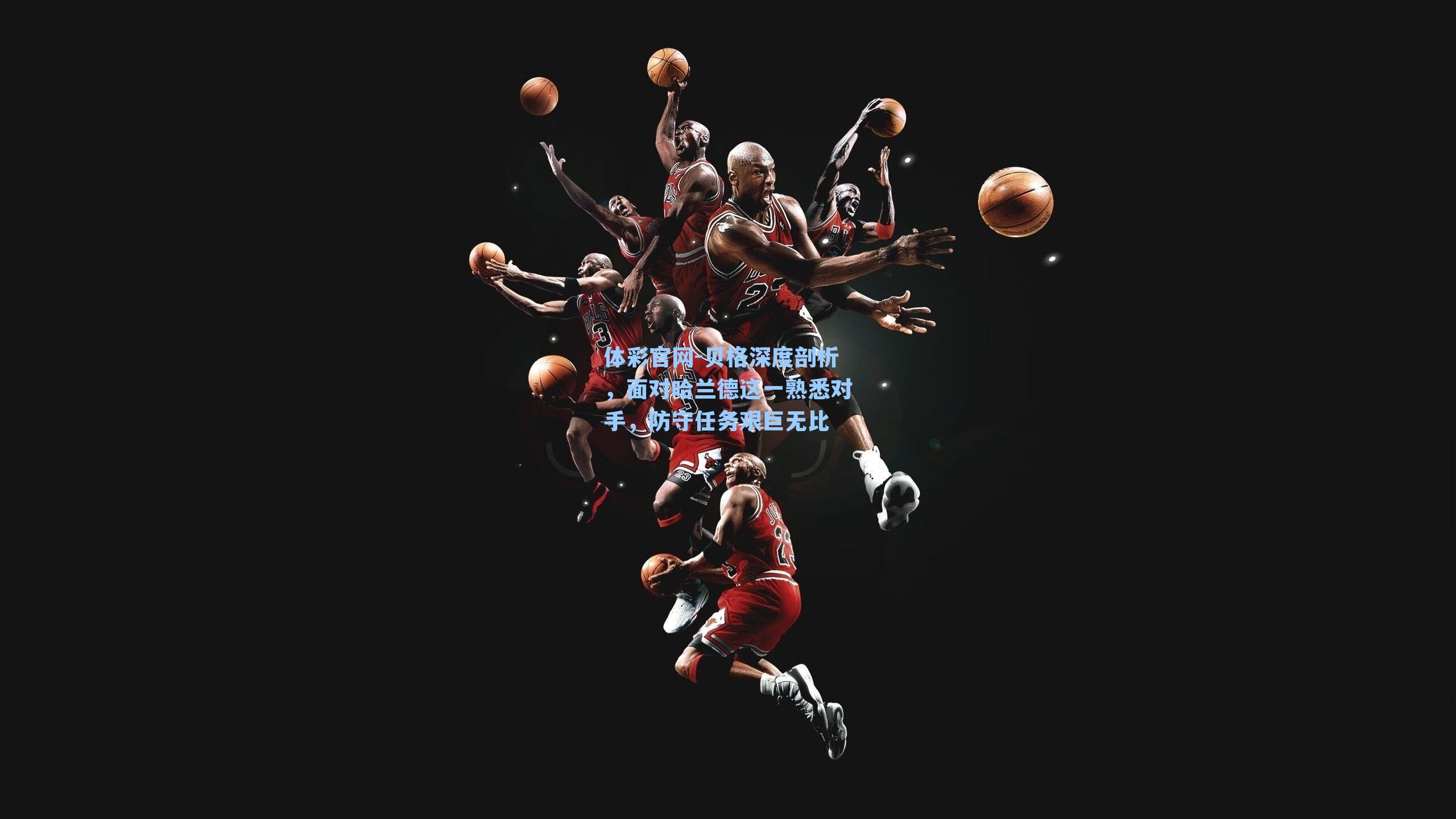 体彩官网-贝格深度剖析，面对哈兰德这一熟悉对手，防守任务艰巨无比