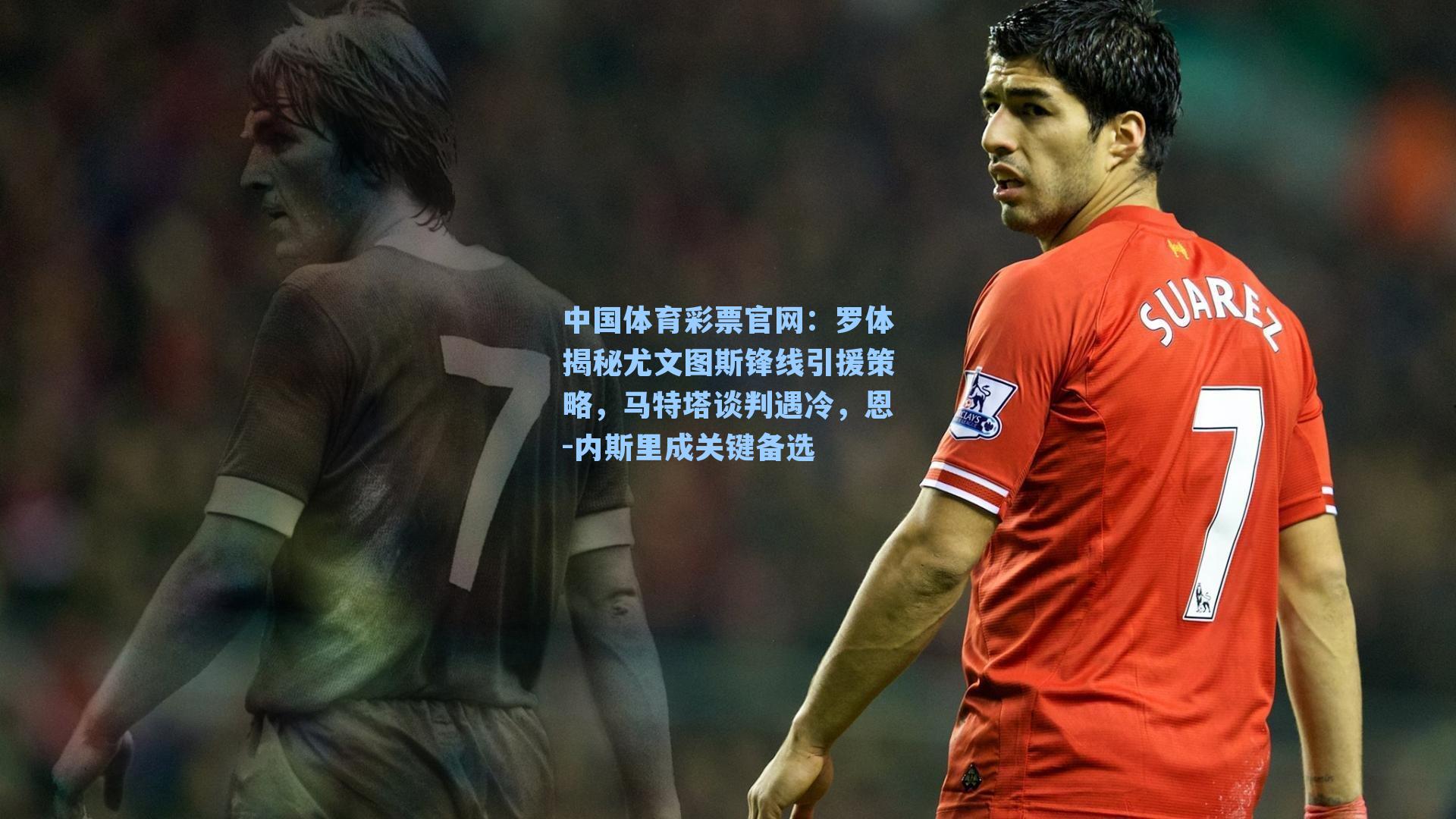 中国体育彩票官网：罗体揭秘尤文图斯锋线引援策略，马特塔谈判遇冷，恩-内斯里成关键备选