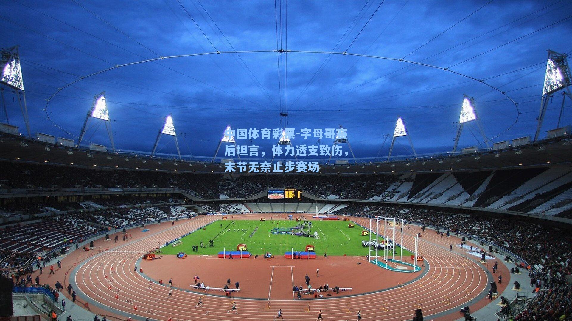 字母哥赛后坦言，体力透支致伤，末节无奈止步赛场