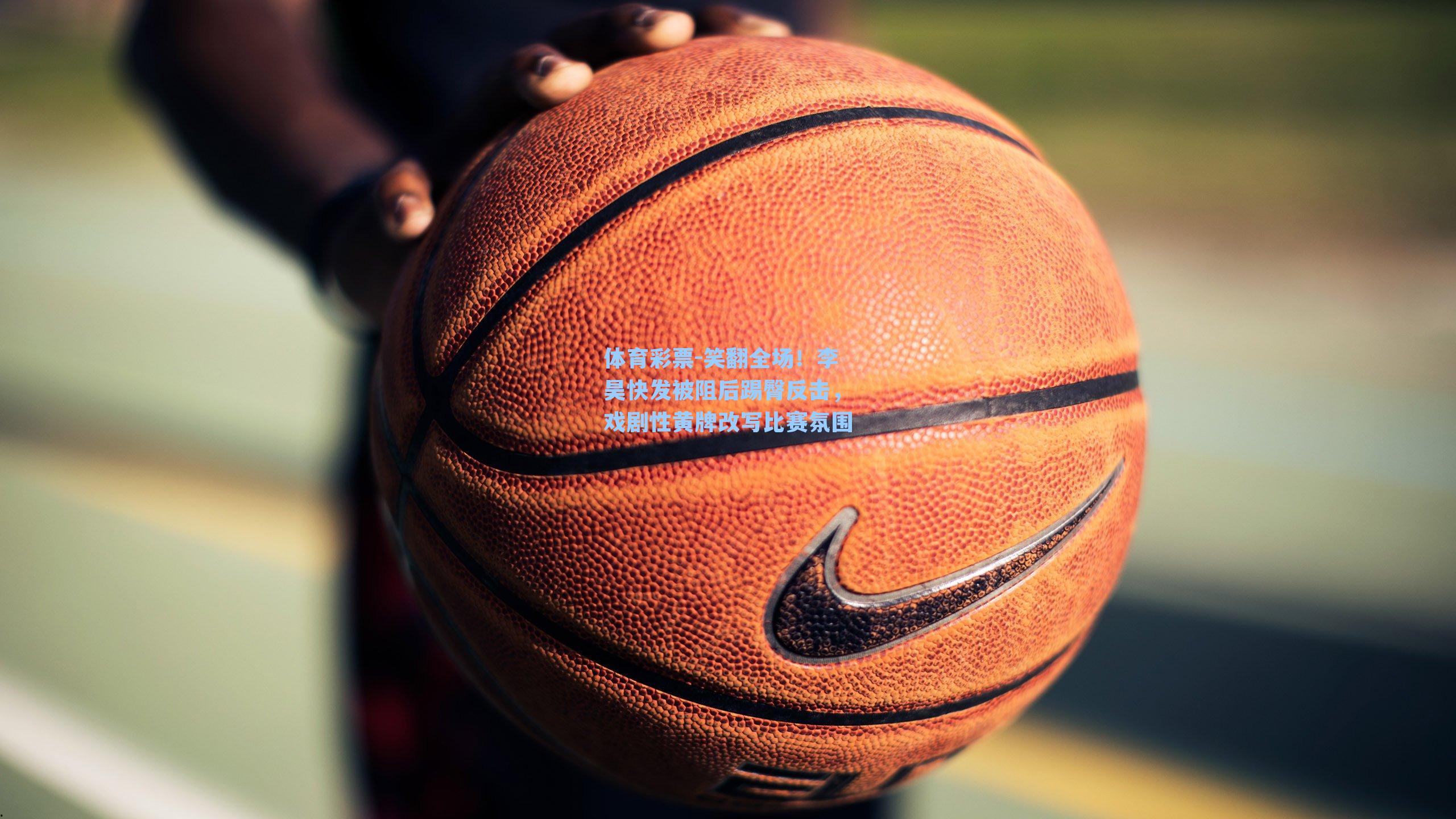 笑翻全场！李昊快发被阻后踢臀反击，戏剧性黄牌改写比赛氛围