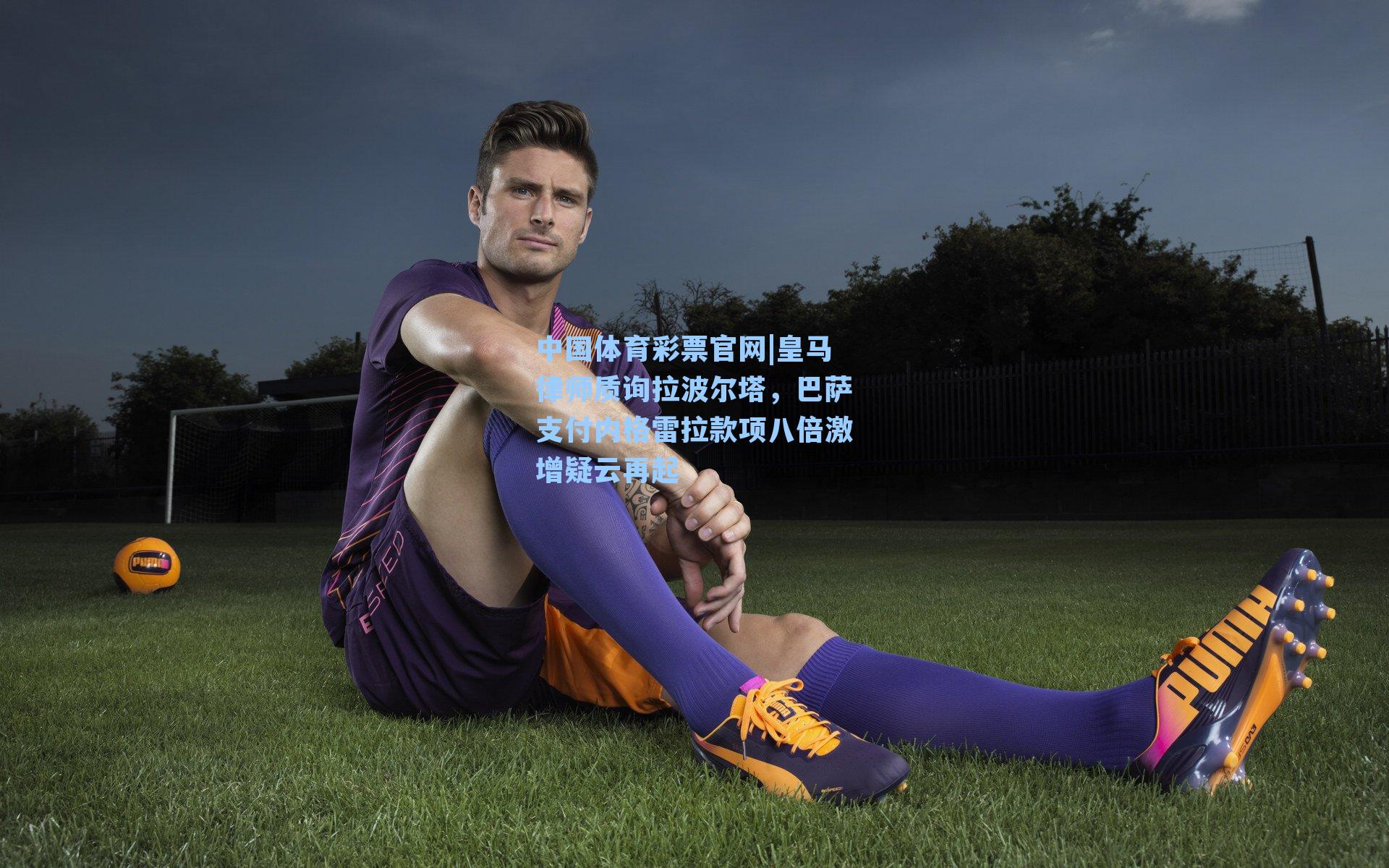 皇马律师质询拉波尔塔，巴萨支付内格雷拉款项八倍激增疑云再起