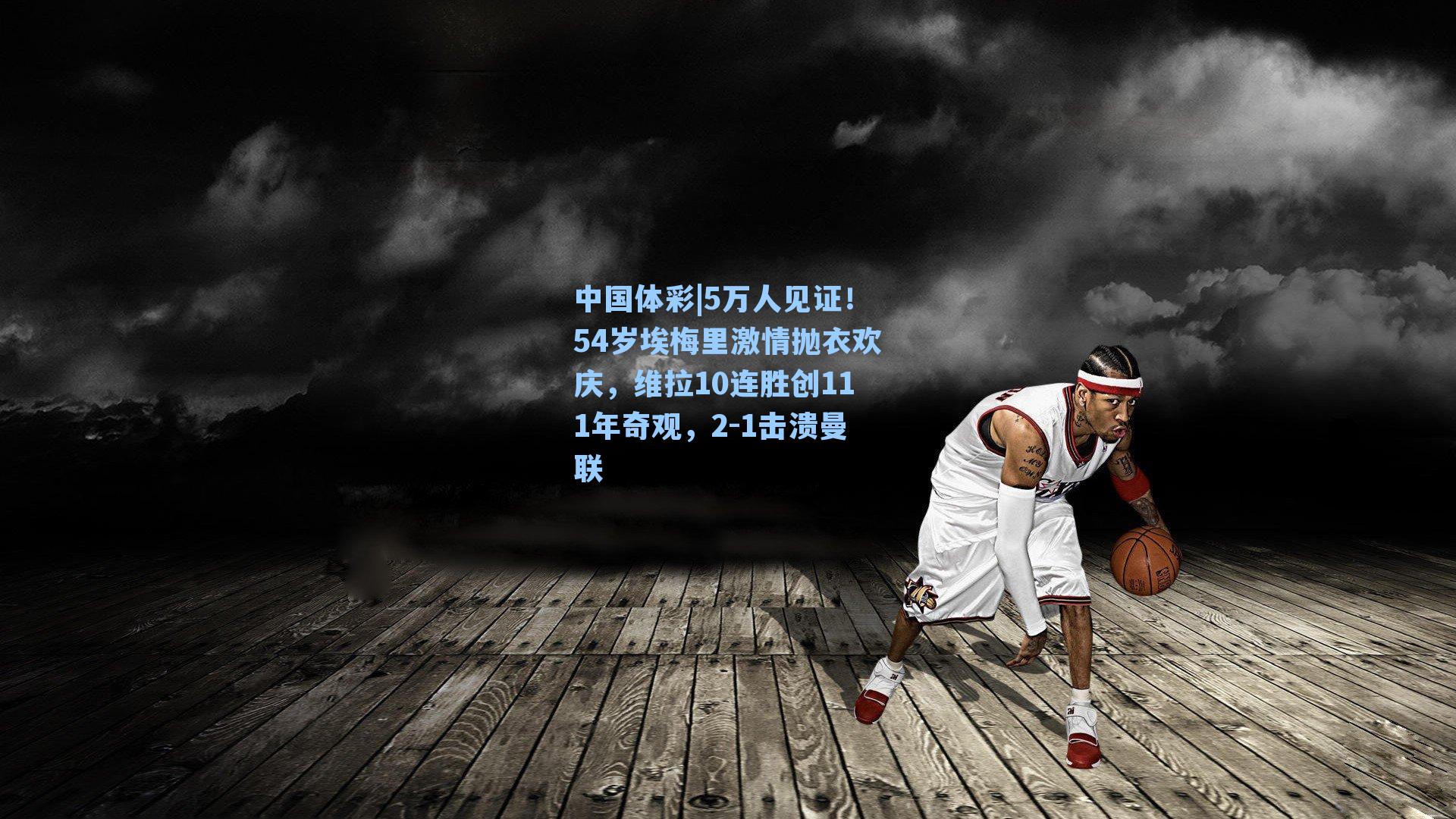 中国体彩|5万人见证！54岁埃梅里激情抛衣欢庆，维拉10连胜创111年奇观，2-1击溃曼联